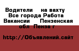 Водители BC на вахту. - Все города Работа » Вакансии   . Пензенская обл.,Пенза г.